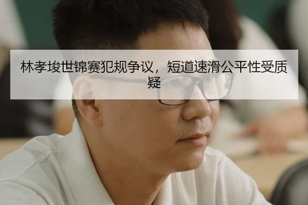 林孝埈世锦赛犯规争议，短道速滑公平性受质疑