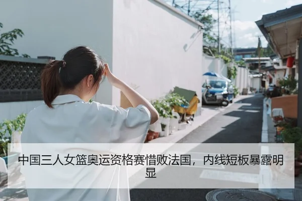 中国三人女篮奥运资格赛惜败法国，内线短板暴露明显
